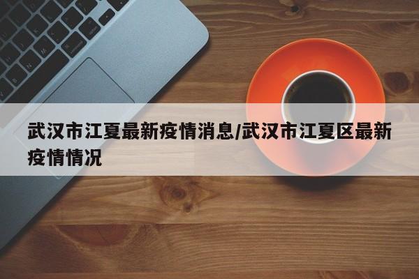 武汉市江夏最新疫情消息/武汉市江夏区最新疫情情况