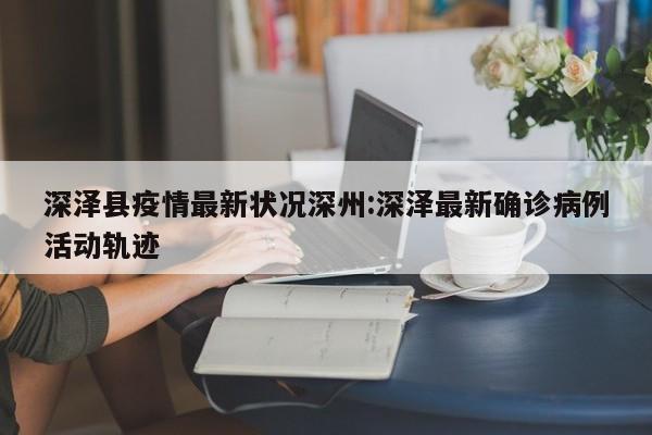 深泽县疫情最新状况深州:深泽最新确诊病例活动轨迹