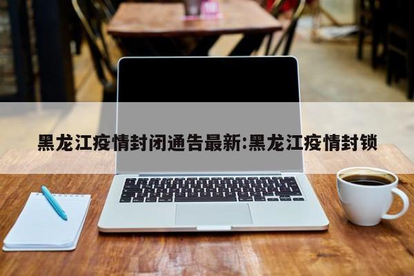 黑龙江疫情封闭通告最新:黑龙江疫情封锁