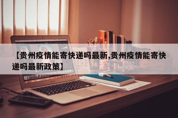 【贵州疫情能寄快递吗最新,贵州疫情能寄快递吗最新政策】