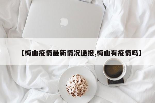 【梅山疫情最新情况通报,梅山有疫情吗】