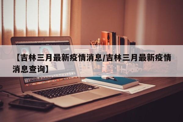 【吉林三月最新疫情消息/吉林三月最新疫情消息查询】