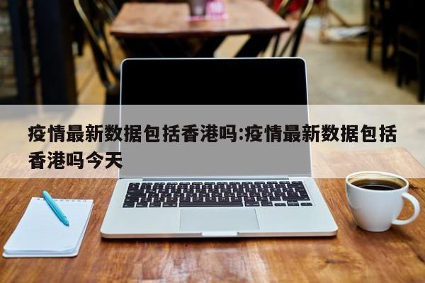 疫情最新数据包括香港吗:疫情最新数据包括香港吗今天