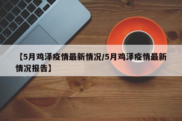 【5月鸡泽疫情最新情况/5月鸡泽疫情最新情况报告】
