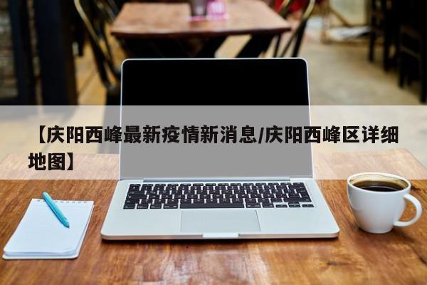 【庆阳西峰最新疫情新消息/庆阳西峰区详细地图】