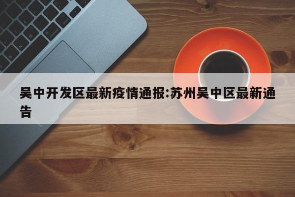 吴中开发区最新疫情通报:苏州吴中区最新通告