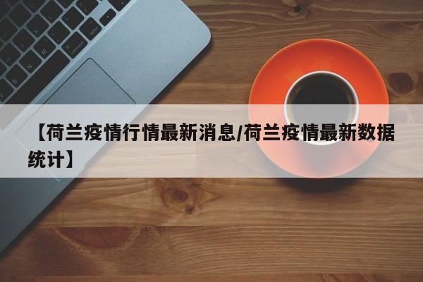【荷兰疫情行情最新消息/荷兰疫情最新数据统计】