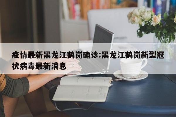疫情最新黑龙江鹤岗确诊:黑龙江鹤岗新型冠状病毒最新消息