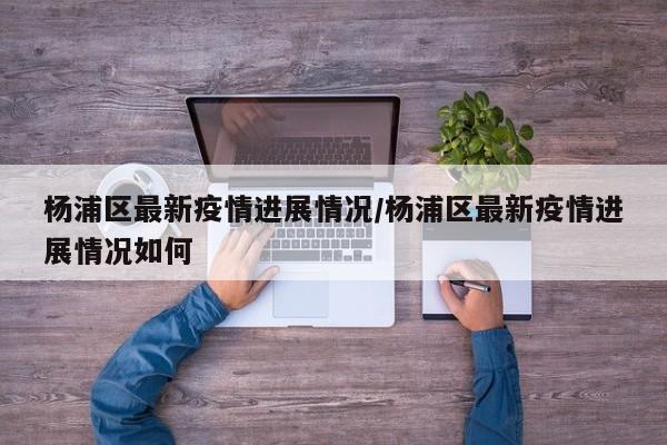 杨浦区最新疫情进展情况/杨浦区最新疫情进展情况如何