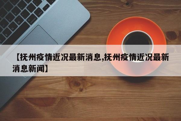 【抚州疫情近况最新消息,抚州疫情近况最新消息新闻】