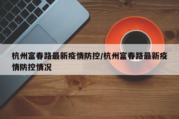 杭州富春路最新疫情防控/杭州富春路最新疫情防控情况