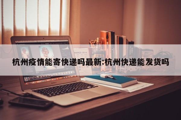 杭州疫情能寄快递吗最新:杭州快递能发货吗