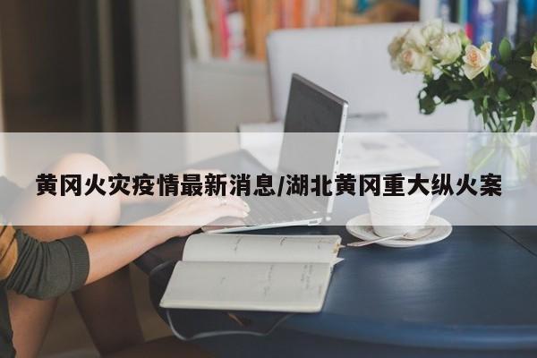 黄冈火灾疫情最新消息/湖北黄冈重大纵火案