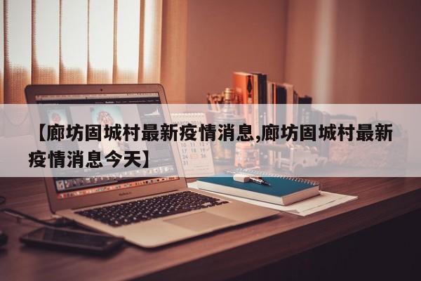 【廊坊固城村最新疫情消息,廊坊固城村最新疫情消息今天】