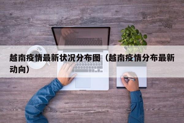 越南疫情最新状况分布图（越南疫情分布最新动向）