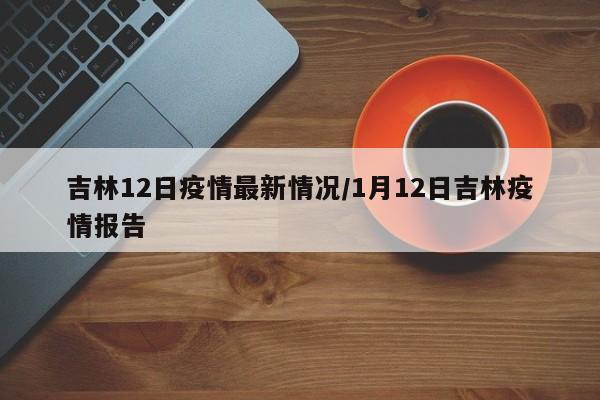 吉林12日疫情最新情况/1月12日吉林疫情报告