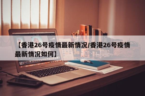 【香港26号疫情最新情况/香港26号疫情最新情况如何】
