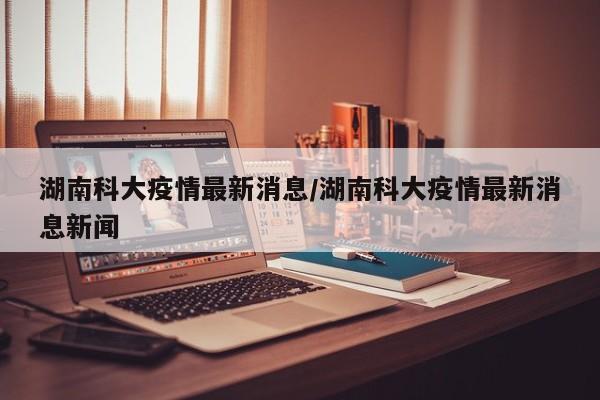 湖南科大疫情最新消息/湖南科大疫情最新消息新闻