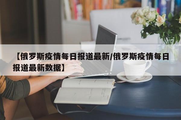 【俄罗斯疫情每日报道最新/俄罗斯疫情每日报道最新数据】