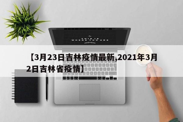 【3月23日吉林疫情最新,2021年3月2日吉林省疫情】